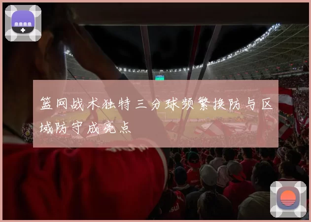 篮网战术独特三分球频繁换防与区域防守成亮点